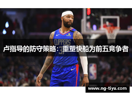 卢指导的防守策略：重塑快船为前五竞争者