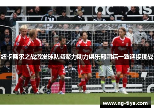 纽卡斯尔之战激发球队凝聚力助力俱乐部团结一致迎接挑战